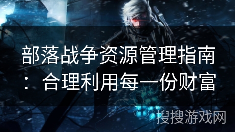 部落战争资源管理指南：合理利用每一份财富