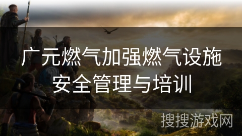 广元燃气加强燃气设施安全管理与培训 广元燃气加强燃气设施安全管理与培训