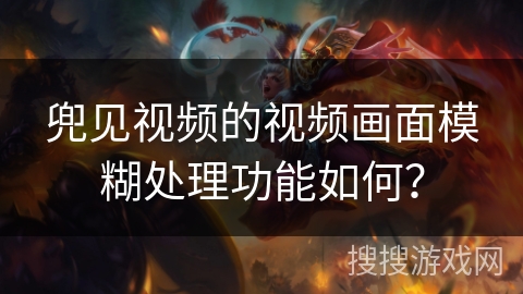 兜见视频的视频画面模糊处理功能如何? 兜见视频的视频画面模糊处理功能如何?