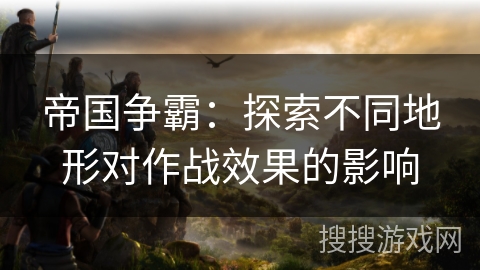 帝国争霸:探索不同地形对作战效果的影响 帝国争霸:探索不同地形对作战效果的影响