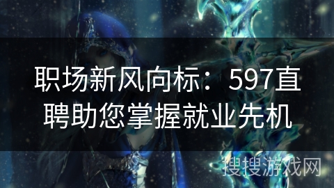 职场新风向标:597直聘助您掌握就业先机 职场新风向标:597直聘助您掌握就业先机