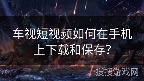 车视短视频如何在手机上下载和保存? 车视短视频如何在手机上下载和保存?