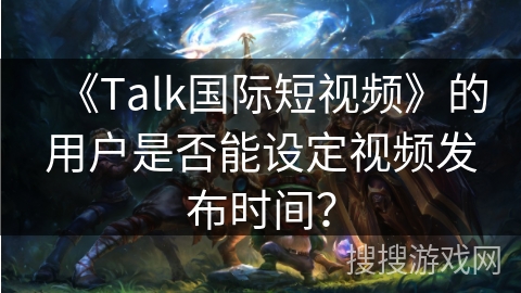 《Talk国际短视频》的用户是否能设定视频发布时间? 《Talk国际短视频》的用户是否能设定视频发布时间?