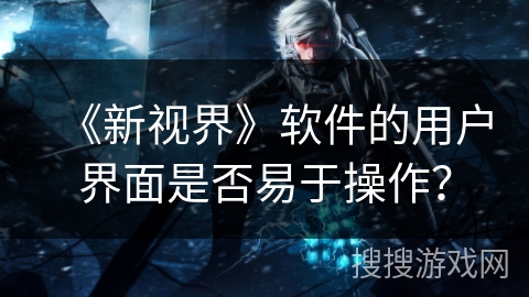 《新视界》软件的用户界面是否易于操作? 《新视界》软件的用户界面是否易于操作?