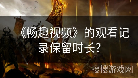 《畅趣视频》的观看记录保留时长? 《畅趣视频》的观看记录保留时长?