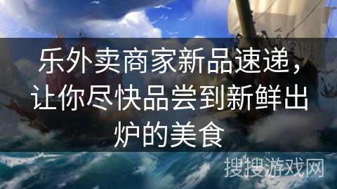 乐外卖商家新品速递，让你尽快品尝到新鲜出炉的美食