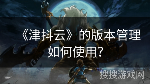 《津抖云》的版本管理如何使用? 《津抖云》的版本管理如何使用?