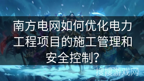 南方电网如何优化电力工程项目的施工管理和安全控制? 南方电网如何优化电力工程项目的施工管理和安全控制?