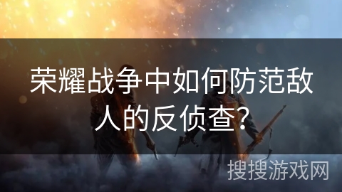 荣耀战争中如何防范敌人的反侦查? 荣耀战争中如何防范敌人的反侦查?