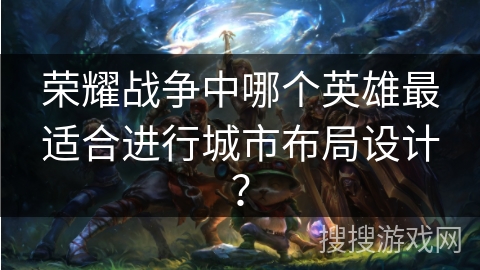 荣耀战争中哪个英雄最适合进行城市布局设计? 荣耀战争中哪个英雄最适合进行城市布局设计?