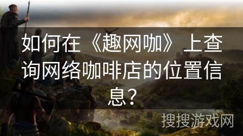 如何在《趣网咖》上查询网络咖啡店的位置信息？
