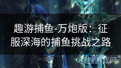 趣游捕鱼-万炮版:征服深海的捕鱼挑战之路 趣游捕鱼-万炮版:征服深海的捕鱼挑战之路