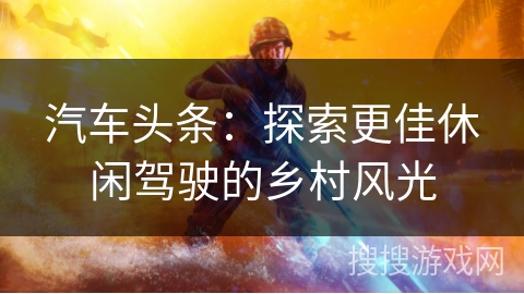 汽车头条:探索更佳休闲驾驶的乡村风光 汽车头条:探索更佳休闲驾驶的乡村风光