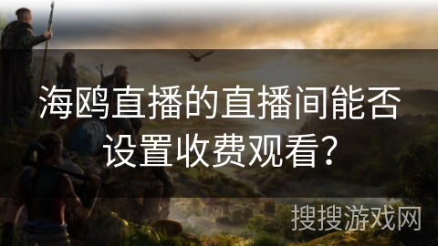 海鸥直播的直播间能否设置收费观看？