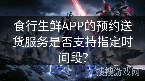 食行生鲜APP的预约送货服务是否支持指定时间段? 食行生鲜APP的预约送货服务是否支持指定时间段?