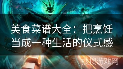 美食菜谱大全:把烹饪当成一种生活的仪式感 美食菜谱大全:把烹饪当成一种生活的仪式感