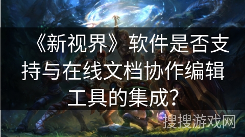 《新视界》软件是否支持与在线文档协作编辑工具的集成? 《新视界》软件是否支持与在线文档协作编辑工具的集成?