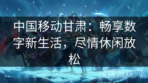 中国移动甘肃：畅享数字新生活，尽情休闲放松
