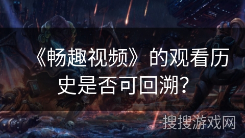 《畅趣视频》的观看历史是否可回溯? 《畅趣视频》的观看历史是否可回溯?