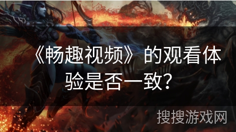 《畅趣视频》的观看体验是否一致? 《畅趣视频》的观看体验是否一致?