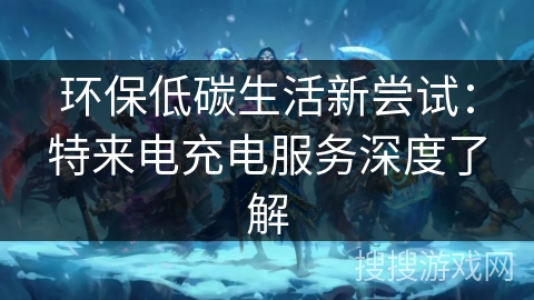 环保低碳生活新尝试：特来电充电服务深度了解