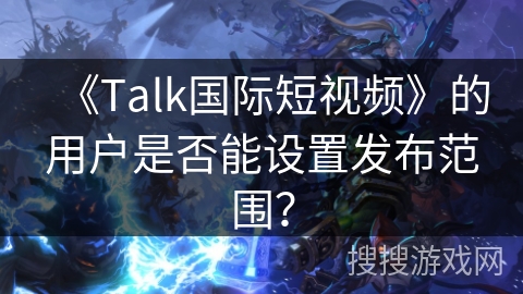 《Talk国际短视频》的用户是否能设置发布范围? 《Talk国际短视频》的用户是否能设置发布范围?