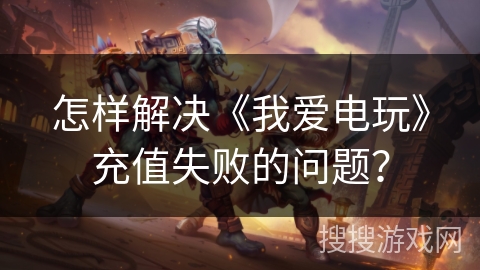 怎样解决《我爱电玩》充值失败的问题? 怎样解决《我爱电玩》充值失败的问题?