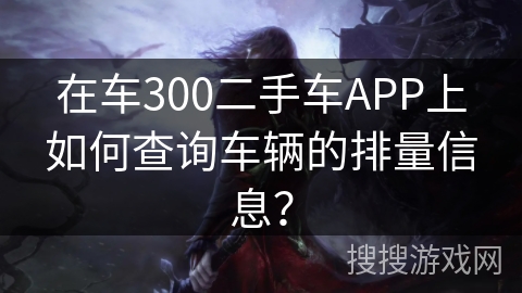在车300二手车APP上如何查询车辆的排量信息? 在车300二手车APP上如何查询车辆的排量信息?