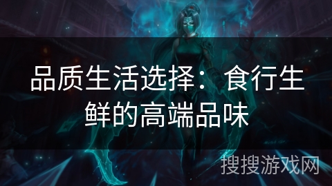 品质生活选择:食行生鲜的高端品味 品质生活选择:食行生鲜的高端品味