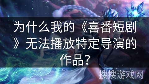 为什么我的《喜番短剧》无法播放特定导演的作品? 为什么我的《喜番短剧》无法播放特定导演的作品?