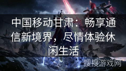 中国移动甘肃:畅享通信新境界,尽情体验休闲生活 中国移动甘肃:畅享通信新境界,尽情体验休闲生活