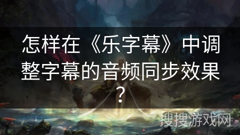怎样在《乐字幕》中调整字幕的音频同步效果? 怎样在《乐字幕》中调整字幕的音频同步效果?