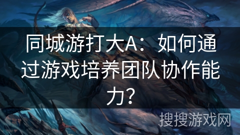 同城游打大A：如何通过游戏培养团队协作能力？