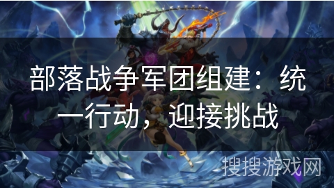 部落战争军团组建:统一行动,迎接挑战 部落战争军团组建:统一行动,迎接挑战