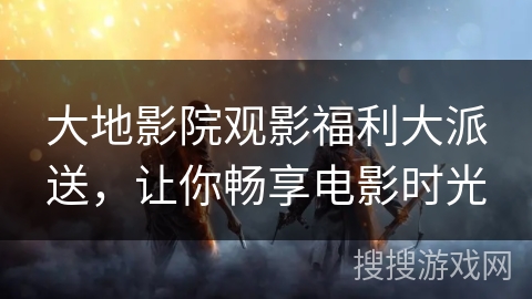 大地影院观影福利大派送，让你畅享电影时光