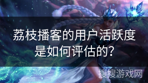 荔枝播客的用户活跃度是如何评估的? 荔枝播客的用户活跃度是如何评估的?