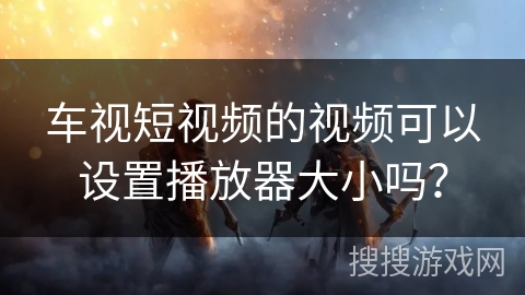 车视短视频的视频可以设置播放器大小吗？
