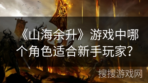《山海余升》游戏中哪个角色适合新手玩家? 《山海余升》游戏中哪个角色适合新手玩家?
