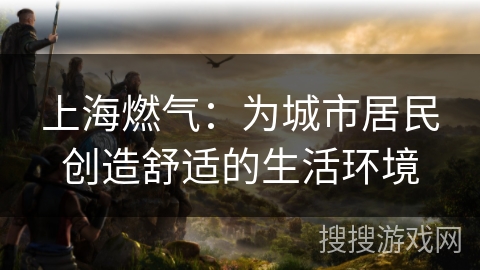 上海燃气:为城市居民创造舒适的生活环境 上海燃气:为城市居民创造舒适的生活环境