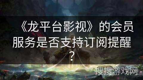 《龙平台影视》的会员服务是否支持订阅提醒? 《龙平台影视》的会员服务是否支持订阅提醒?