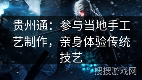贵州通:参与当地手工艺制作,亲身体验传统技艺 贵州通:参与当地手工艺制作,亲身体验传统技艺