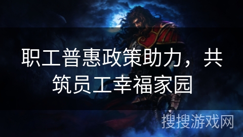 职工普惠政策助力，共筑员工幸福家园