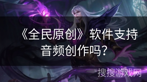 《全民原创》软件支持音频创作吗？