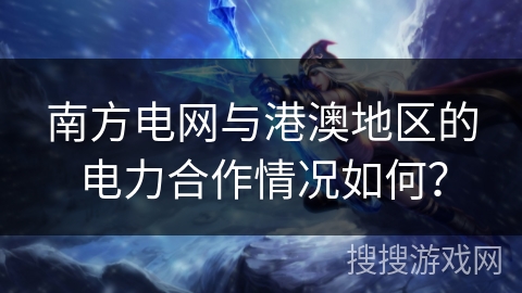 南方电网与港澳地区的电力合作情况如何? 南方电网与港澳地区的电力合作情况如何?