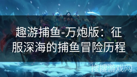 趣游捕鱼-万炮版:征服深海的捕鱼冒险历程 趣游捕鱼-万炮版:征服深海的捕鱼冒险历程