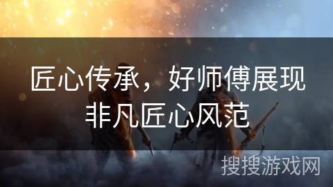 匠心传承,好师傅展现非凡匠心风范 匠心传承,好师傅展现非凡匠心风范
