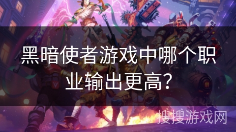 黑暗使者游戏中哪个职业输出更高? 黑暗使者游戏中哪个职业输出更高?
