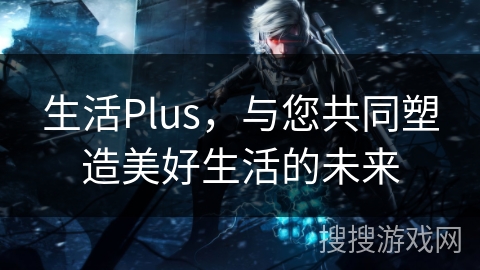 生活Plus,与您共同塑造美好生活的未来 生活Plus,与您共同塑造美好生活的未来