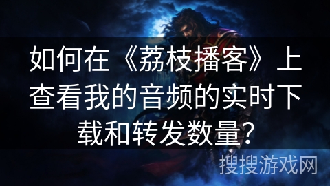 如何在《荔枝播客》上查看我的音频的实时下载和转发数量？