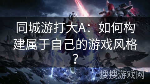 同城游打大A:如何构建属于自己的游戏风格? 同城游打大A:如何构建属于自己的游戏风格?